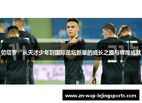 劳塔罗:从天才少年到国际足坛新星的成长之路与辉煌成就