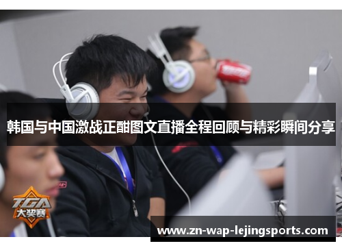 韩国与中国激战正酣图文直播全程回顾与精彩瞬间分享